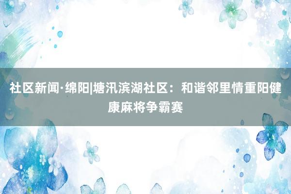社区新闻·绵阳|塘汛滨湖社区：和谐邻里情重阳健康麻将争霸赛