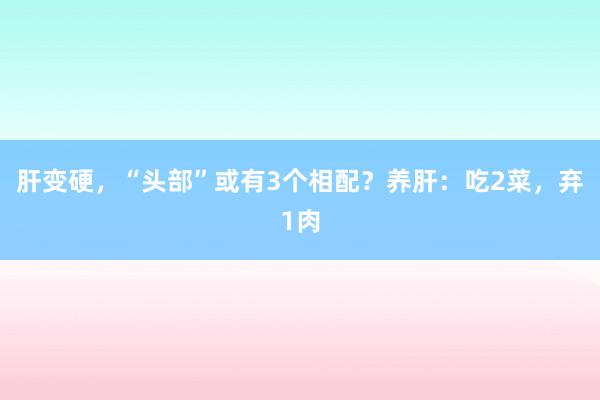 肝变硬，“头部”或有3个相配？养肝：吃2菜，弃1肉
