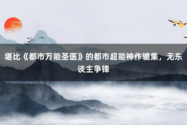 堪比《都市万能圣医》的都市超能神作辘集，无东谈主争锋