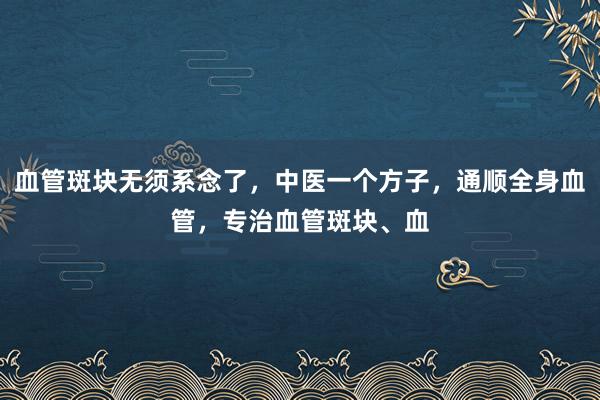 血管斑块无须系念了,中医一个方子,通顺全身血管,专治血管斑块、血
