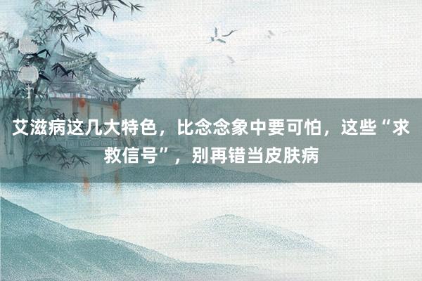 艾滋病这几大特色，比念念象中要可怕，这些“求救信号”，别再错当皮肤病