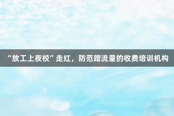 “放工上夜校”走红，防范蹭流量的收费培训机构