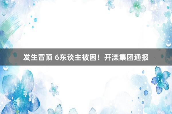 发生冒顶 6东谈主被困！开滦集团通报