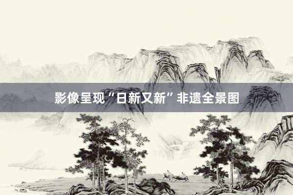 影像呈现“日新又新”非遗全景图