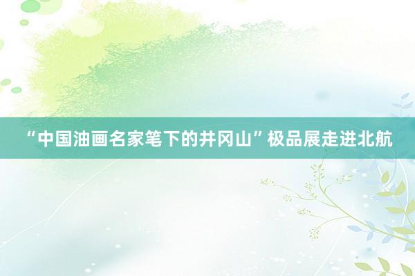 “中国油画名家笔下的井冈山”极品展走进北航