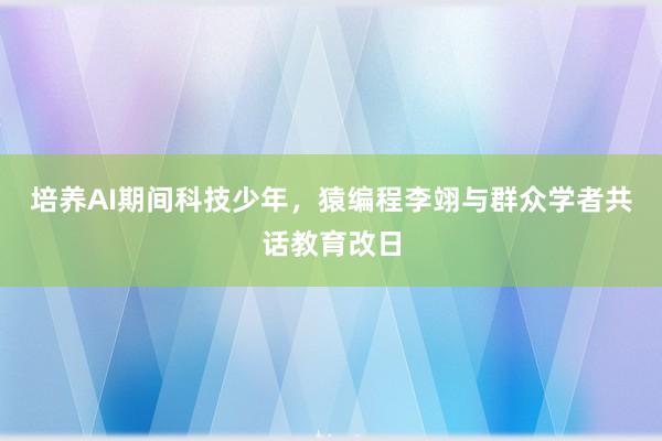 培养AI期间科技少年，猿编程李翊与群众学者共话教育改日