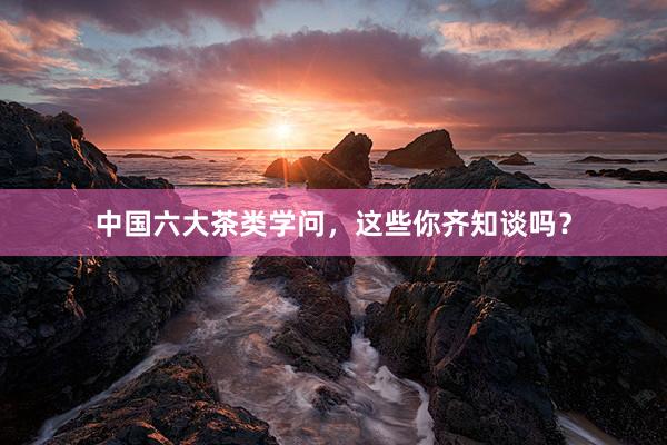 中国六大茶类学问，这些你齐知谈吗？