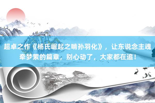 超卓之作《杨氏崛起之啃孙羽化》，让东说念主魂牵梦萦的篇章，别心动了，大家都在追！