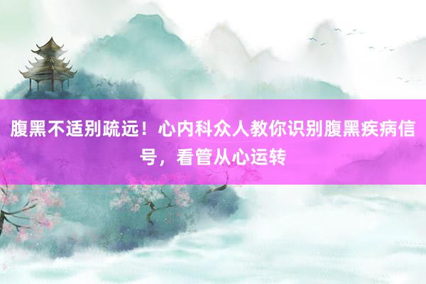腹黑不适别疏远！心内科众人教你识别腹黑疾病信号，看管从心运转