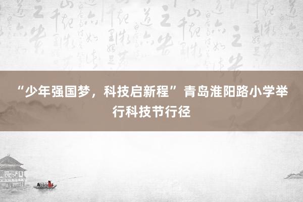 “少年强国梦，科技启新程” 青岛淮阳路小学举行科技节行径