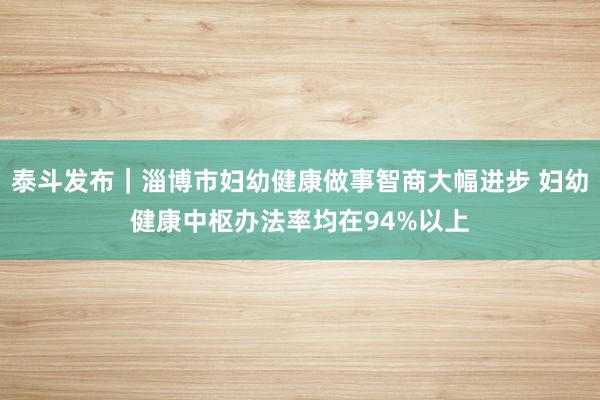 泰斗发布|淄博市妇幼健康做事智商大幅进步 妇幼健康中枢办法率均在94%以上