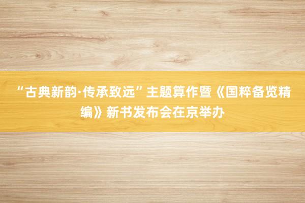“古典新韵·传承致远”主题算作暨《国粹备览精编》新书发布会在京举办