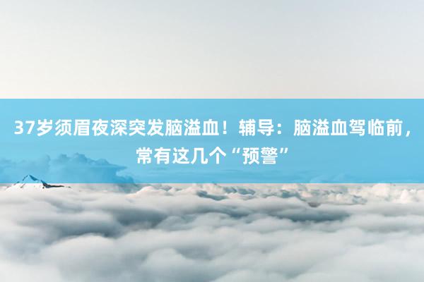 37岁须眉夜深突发脑溢血！辅导：脑溢血驾临前，常有这几个“预警”