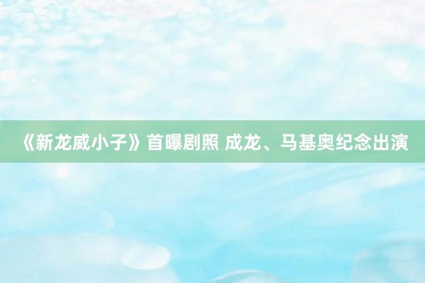 《新龙威小子》首曝剧照 成龙、马基奥纪念出演