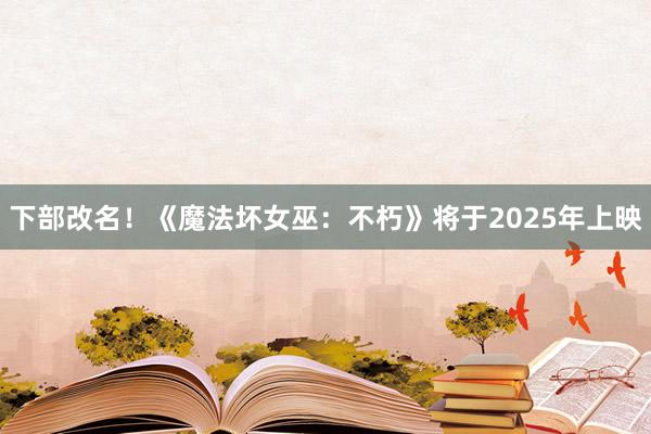 下部改名！《魔法坏女巫：不朽》将于2025年上映